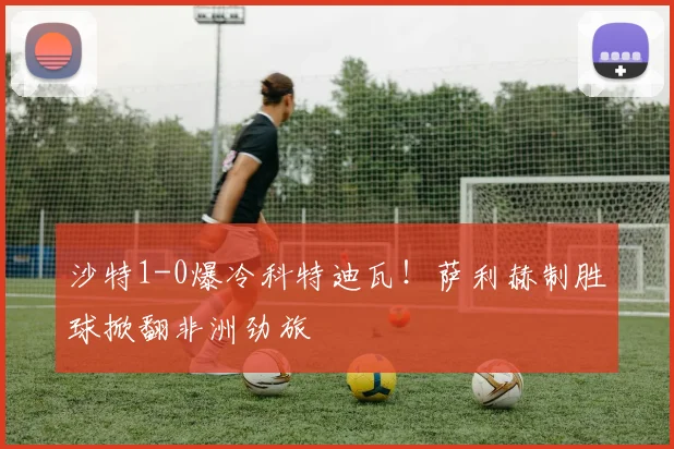 沙特1-0爆冷科特迪瓦！萨利赫制胜球掀翻非洲劲旅